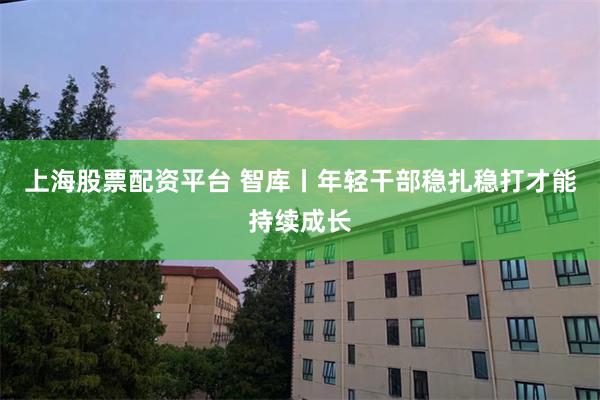 上海股票配资平台 智库丨年轻干部稳扎稳打才能持续成长