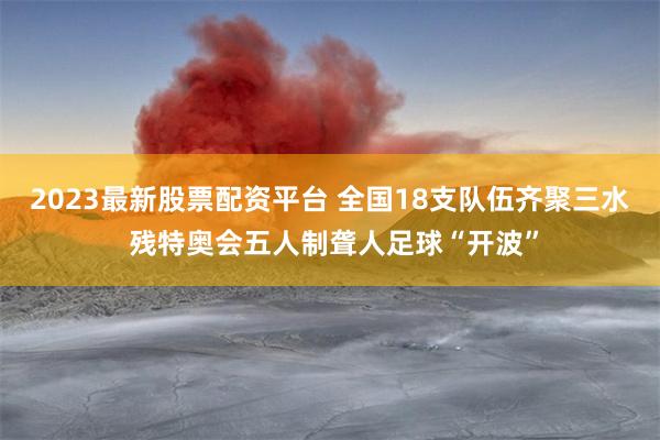 2023最新股票配资平台 全国18支队伍齐聚三水 残特奥会五人制聋人足球“开波”
