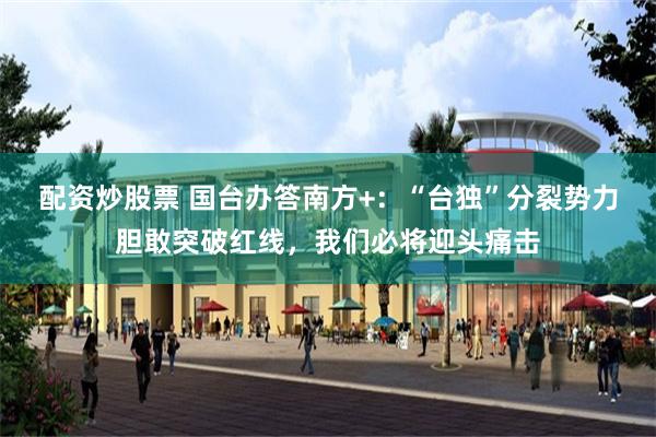 配资炒股票 国台办答南方+：“台独”分裂势力胆敢突破红线，我们必将迎头痛击