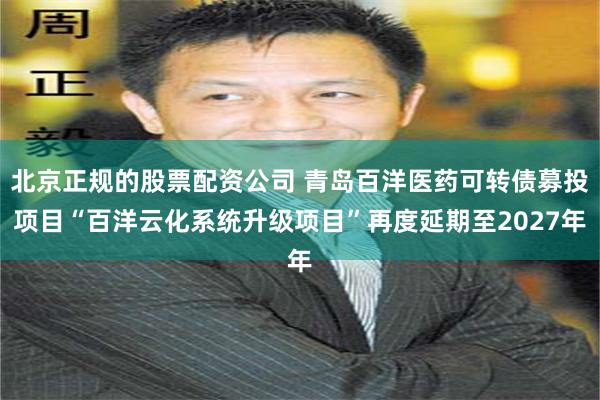 北京正规的股票配资公司 青岛百洋医药可转债募投项目“百洋云化系统升级项目”再度延期至2027年