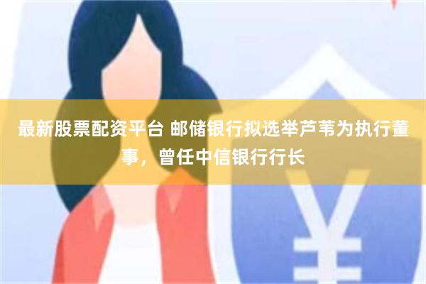 最新股票配资平台 邮储银行拟选举芦苇为执行董事,曾任中信银行行长