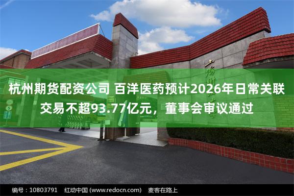 杭州期货配资公司 百洋医药预计2026年日常关联交易不超93.77亿元，董事会审议通过