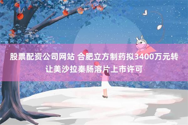 股票配资公司网站 合肥立方制药拟3400万元转让美沙拉秦肠溶片上市许可