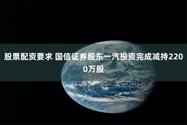 股票配资要求 国信证券股东一汽投资完成减持2200万股