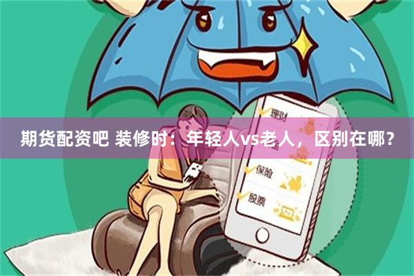 期货配资吧 装修时:年轻人vs老人,区别在哪?