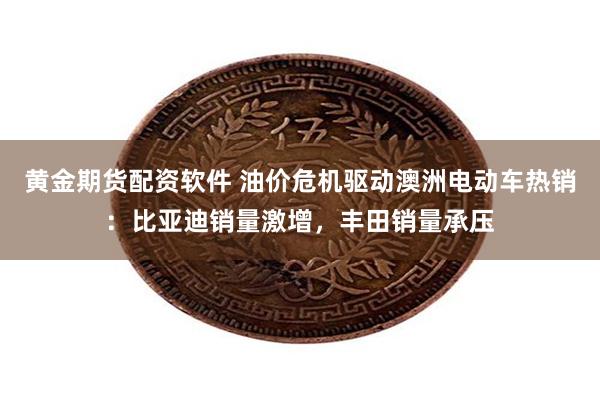黄金期货配资软件 油价危机驱动澳洲电动车热销：比亚迪销量激增，丰田销量承压