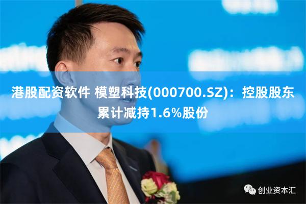 港股配资软件 模塑科技(000700.SZ)：控股股东累计减持1.6%股份