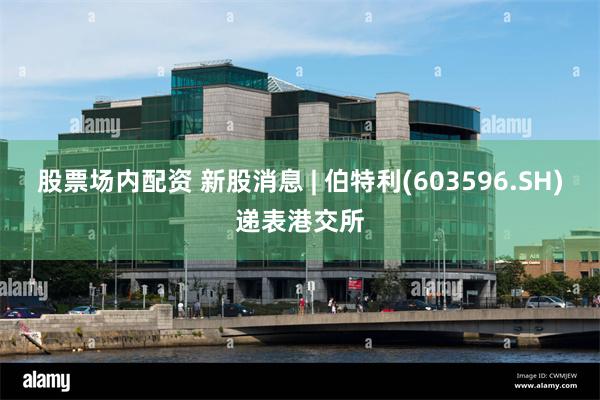 股票场内配资 新股消息 | 伯特利(603596.SH)递表港交所