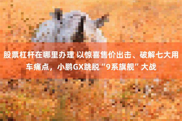 股票杠杆在哪里办理 以惊喜售价出击、破解七大用车痛点，小鹏GX跳脱“9系旗舰”大战