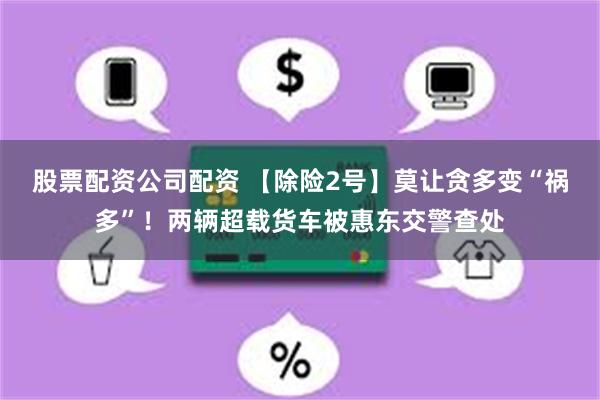 股票配资公司配资 【除险2号】莫让贪多变“祸多”！两辆超载货车被惠东交警查处