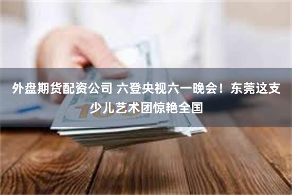 外盘期货配资公司 六登央视六一晚会！东莞这支少儿艺术团惊艳全国