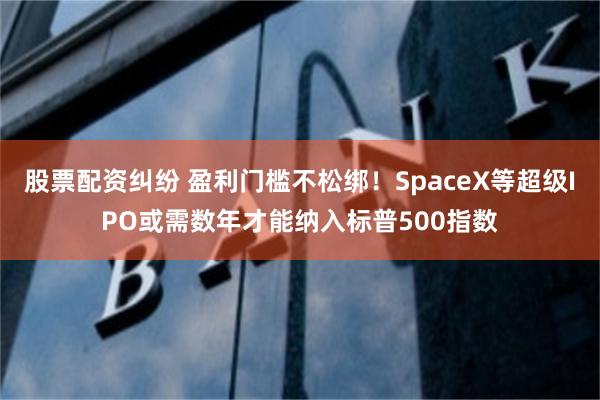 股票配资纠纷 盈利门槛不松绑！SpaceX等超级IPO或需数年才能纳入标普500指数