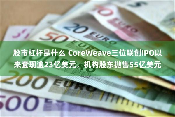 股市杠杆是什么 CoreWeave三位联创IPO以来套现逾23亿美元，机构股东抛售55亿美元