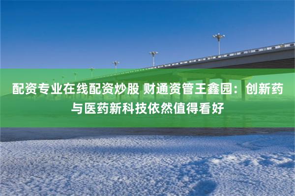 配资专业在线配资炒股 财通资管王鑫园:创新药与医药新科技依然值得看好