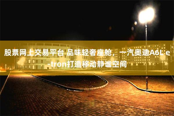 股票网上交易平台 品味轻奢座舱,一汽奥迪A6L e-tron打造移动静谧空间