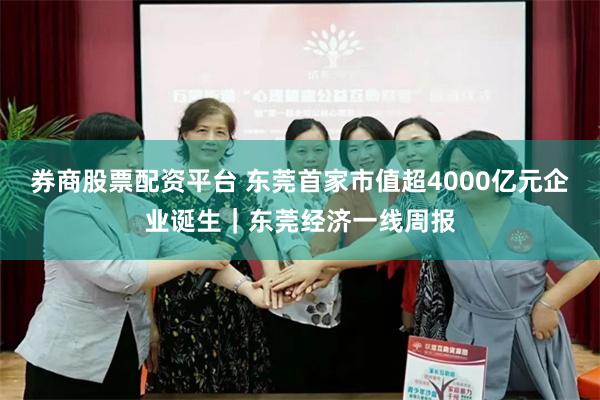 券商股票配资平台 东莞首家市值超4000亿元企业诞生｜东莞经济一线周报
