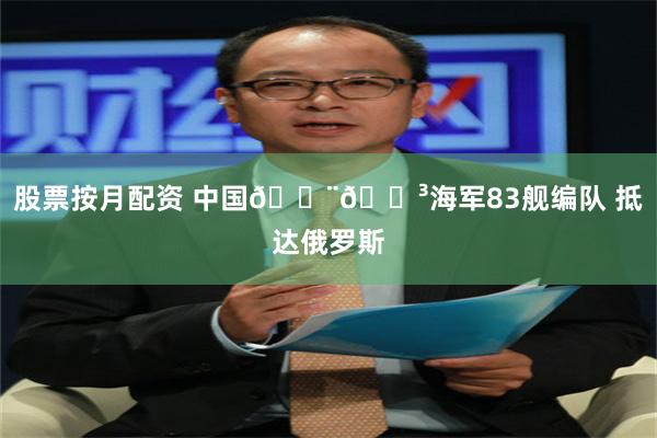 股票按月配资 中国🇨🇳海军83舰编队 抵达俄罗斯