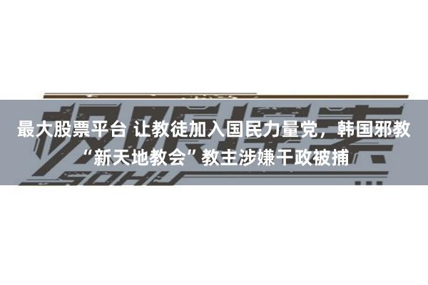 最大股票平台 让教徒加入国民力量党，韩国邪教“新天地教会”教主涉嫌干政被捕