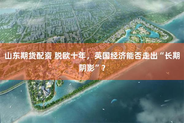 山东期货配资 脱欧十年，英国经济能否走出“长期阴影”？