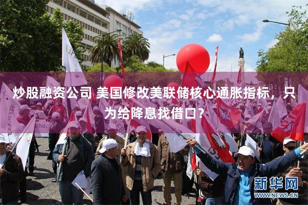 炒股融资公司 美国修改美联储核心通胀指标，只为给降息找借口？