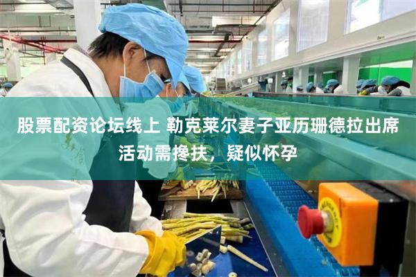 股票配资论坛线上 勒克莱尔妻子亚历珊德拉出席活动需搀扶，疑似怀孕