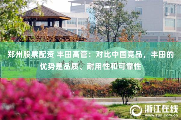 郑州股票配资 丰田高管：对比中国竞品，丰田的优势是品质、耐用性和可靠性