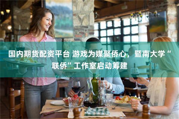 国内期货配资平台 游戏为媒聚侨心,暨南大学“联侨”工作室启动筹建