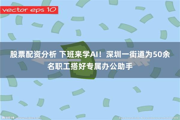 股票配资分析 下班来学AI!深圳一街道为50余名职工搭好专属办公助手