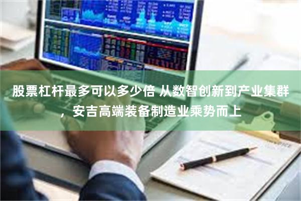股票杠杆最多可以多少倍 从数智创新到产业集群，安吉高端装备制造业乘势而上