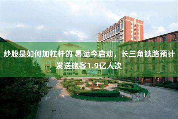炒股是如何加杠杆的 暑运今启动，长三角铁路预计发送旅客1.9亿人次