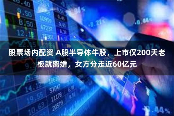 股票场内配资 A股半导体牛股，上市仅200天老板就离婚，女方分走近60亿元