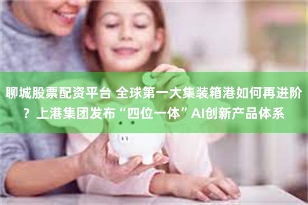 聊城股票配资平台 全球第一大集装箱港如何再进阶？上港集团发布“四位一体”AI创新产品体系