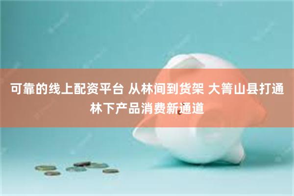 可靠的线上配资平台 从林间到货架 大箐山县打通林下产品消费新通道