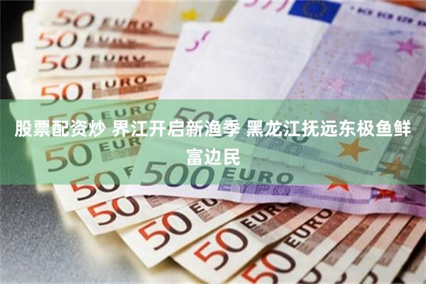 股票配资炒 界江开启新渔季 黑龙江抚远东极鱼鲜富边民