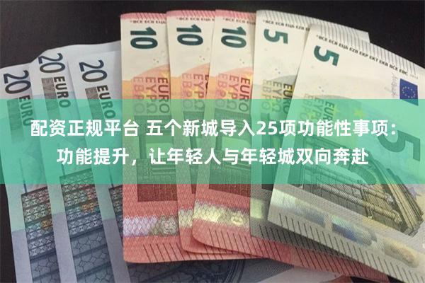 配资正规平台 五个新城导入25项功能性事项：功能提升，让年轻人与年轻城双向奔赴