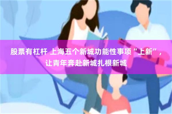 股票有杠杆 上海五个新城功能性事项“上新”,让青年奔赴新城扎根新城
