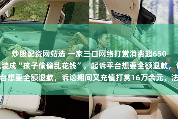 炒股配资网站选 一家三口网络打赏消费超650万元，事后家长刻意包装成“孩子偷偷乱花钱”，起诉平台想要全额退款，诉讼期间又充值打赏16万余元，法院判了