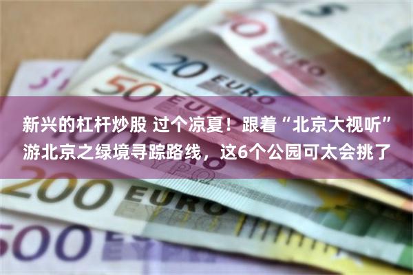 新兴的杠杆炒股 过个凉夏！跟着“北京大视听”游北京之绿境寻踪路线，这6个公园可太会挑了