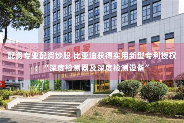 配资专业配资炒股 比亚迪获得实用新型专利授权：“深度检测器及深度检测设备”