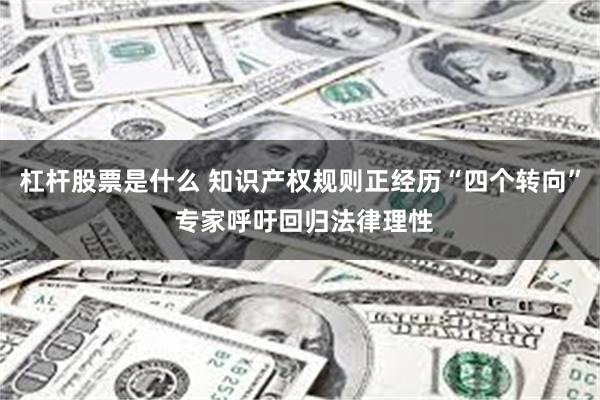 杠杆股票是什么 知识产权规则正经历“四个转向” 专家呼吁回归法律理性