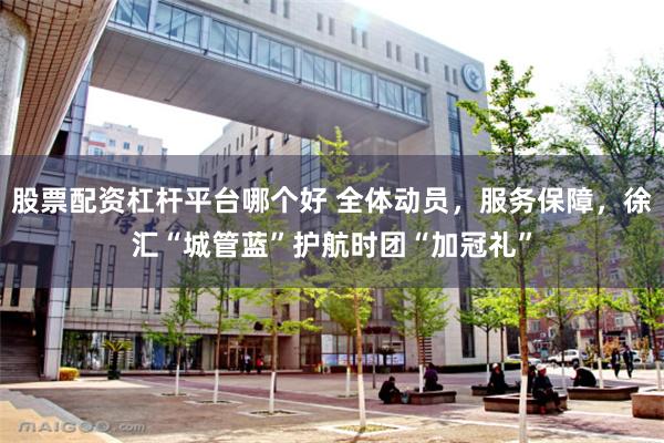 股票配资杠杆平台哪个好 全体动员，服务保障，徐汇“城管蓝”护航时团“加冠礼”