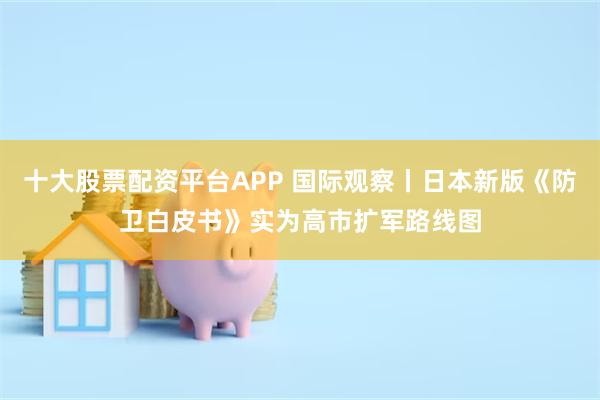 十大股票配资平台APP 国际观察丨日本新版《防卫白皮书》实为高市扩军路线图