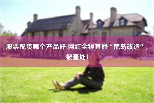 股票配资哪个产品好 网红全程直播“荒岛改造”，被查处！