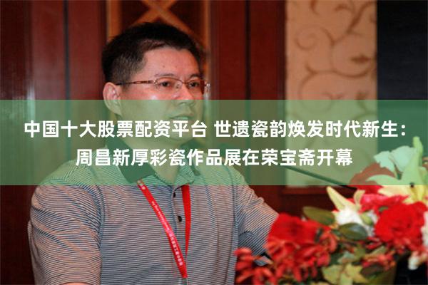 中国十大股票配资平台 世遗瓷韵焕发时代新生：周昌新厚彩瓷作品展在荣宝斋开幕