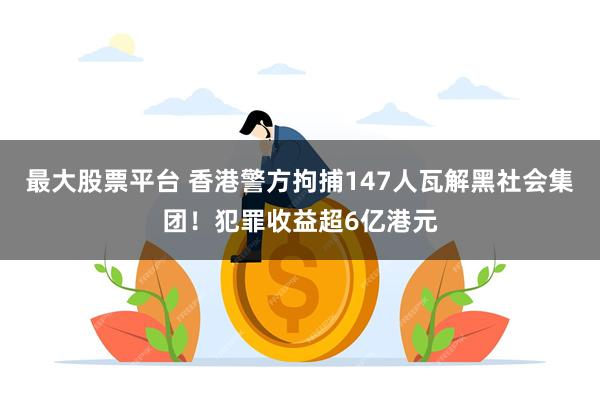最大股票平台 香港警方拘捕147人瓦解黑社会集团!犯罪收益超6亿港元