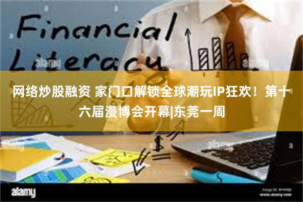 网络炒股融资 家门口解锁全球潮玩IP狂欢！第十六届漫博会开幕|东莞一周