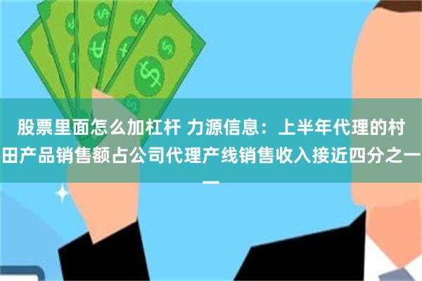 股票里面怎么加杠杆 力源信息：上半年代理的村田产品销售额占公司代理产线销售收入接近四分之一