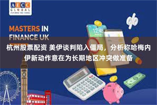 杭州股票配资 美伊谈判陷入僵局,分析称哈梅内伊新动作意在为长期地区冲突做准备