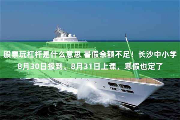 股票玩杠杆是什么意思 暑假余额不足！长沙中小学8月30日报到、8月31日上课，寒假也定了