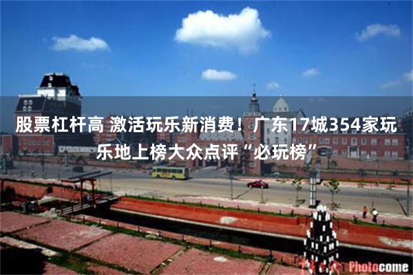 股票杠杆高 激活玩乐新消费！广东17城354家玩乐地上榜大众点评“必玩榜”